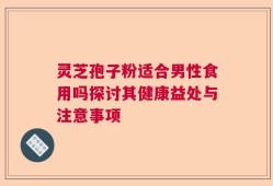 灵芝孢子粉适合男性食用吗探讨其健康益处与注意事项