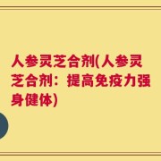 人参灵芝合剂(人参灵芝合剂：提高免疫力强身健体)