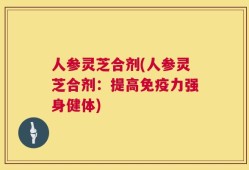 人参灵芝合剂(人参灵芝合剂：提高免疫力强身健体)