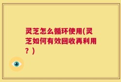 灵芝怎么循环使用(灵芝如何有效回收再利用？)