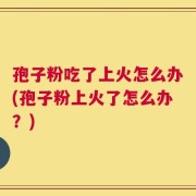 孢子粉吃了上火怎么办(孢子粉上火了怎么办？)
