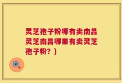 灵芝孢子粉哪有卖南昌灵芝南昌哪里有卖灵芝孢子粉？)