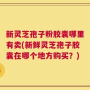 新灵芝孢子粉胶囊哪里有卖(新鲜灵芝孢子胶囊在哪个地方购买？)