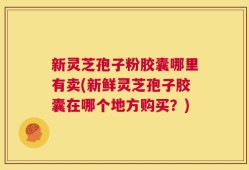新灵芝孢子粉胶囊哪里有卖(新鲜灵芝孢子胶囊在哪个地方购买？)