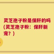 灵芝孢子粉是保肝的吗(灵芝孢子粉：保肝新宠？)