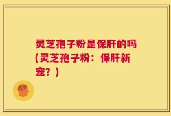 灵芝孢子粉是保肝的吗(灵芝孢子粉：保肝新宠？)