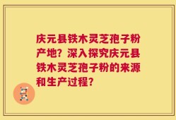 庆元县铁木灵芝孢子粉产地？深入探究庆元县铁木灵芝孢子粉的来源和生产过程？