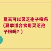 夏天可以灵芝孢子粉吗(夏季适合食用灵芝孢子粉吗？)