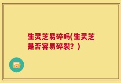 生灵芝易碎吗(生灵芝是否容易碎裂？)