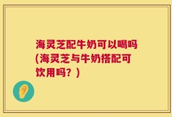 海灵芝配牛奶可以喝吗(海灵芝与牛奶搭配可饮用吗？)
