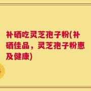 补硒吃灵芝孢子粉(补硒佳品，灵芝孢子粉惠及健康)