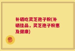 补硒吃灵芝孢子粉(补硒佳品，灵芝孢子粉惠及健康)