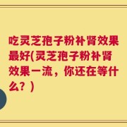 吃灵芝孢子粉补肾效果最好(灵芝孢子粉补肾效果一流，你还在等什么？)