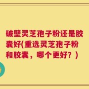 破壁灵芝孢子粉还是胶囊好(重选灵芝孢子粉和胶囊，哪个更好？)