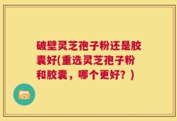 破壁灵芝孢子粉还是胶囊好(重选灵芝孢子粉和胶囊，哪个更好？)