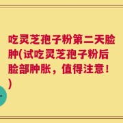 吃灵芝孢子粉第二天脸肿(试吃灵芝孢子粉后脸部肿胀，值得注意！)