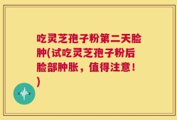 吃灵芝孢子粉第二天脸肿(试吃灵芝孢子粉后脸部肿胀，值得注意！)
