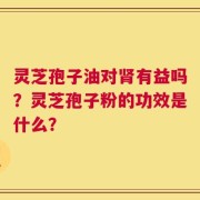 灵芝孢子油对肾有益吗？灵芝孢子粉的功效是什么？