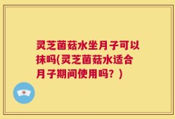 灵芝菌菇水坐月子可以抹吗(灵芝菌菇水适合月子期间使用吗？)