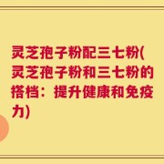 灵芝孢子粉配三七粉(灵芝孢子粉和三七粉的搭档：提升健康和免疫力)