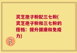 灵芝孢子粉配三七粉(灵芝孢子粉和三七粉的搭档：提升健康和免疫力)