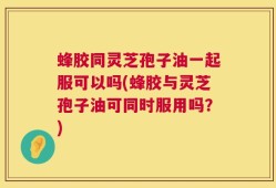 蜂胶同灵芝孢子油一起服可以吗(蜂胶与灵芝孢子油可同时服用吗？)