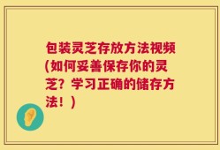 包装灵芝存放方法视频(如何妥善保存你的灵芝？学习正确的储存方法！)