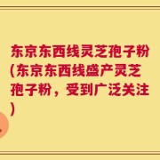 东京东西线灵芝孢子粉(东京东西线盛产灵芝孢子粉，受到广泛关注)