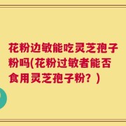 花粉边敏能吃灵芝孢子粉吗(花粉过敏者能否食用灵芝孢子粉？)