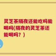 灵芝茶隔夜还能吃吗能喝吗(隔夜的灵芝茶还能喝吗？)