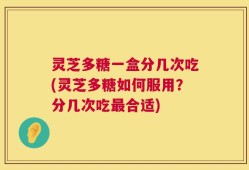 灵芝多糖一盒分几次吃(灵芝多糖如何服用？分几次吃最合适)