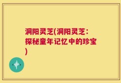 洞阳灵芝(洞阳灵芝：探秘童年记忆中的珍宝)