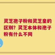 灵芝孢子粉和灵芝皇的区别？灵芝本体和孢子粉有什么不同