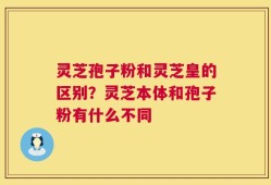 灵芝孢子粉和灵芝皇的区别？灵芝本体和孢子粉有什么不同