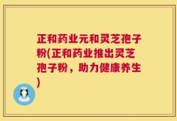 正和药业元和灵芝孢子粉(正和药业推出灵芝孢子粉，助力健康养生)