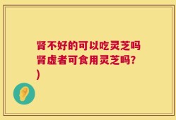 肾不好的可以吃灵芝吗肾虚者可食用灵芝吗？)
