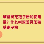 破壁灵芝孢子粉的使用量？什么叫双芝灵芝破壁孢子粉