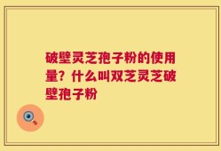 破壁灵芝孢子粉的使用量？什么叫双芝灵芝破壁孢子粉