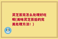 灵芝蒸完怎么处理好吃呢(美味灵芝蒸后的完美处理方法！)