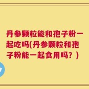 丹参颗粒能和孢子粉一起吃吗(丹参颗粒和孢子粉能一起食用吗？)