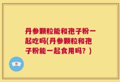 丹参颗粒能和孢子粉一起吃吗(丹参颗粒和孢子粉能一起食用吗？)