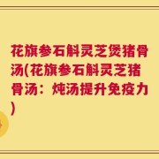 花旗参石斛灵芝煲猪骨汤(花旗参石斛灵芝猪骨汤：炖汤提升免疫力)