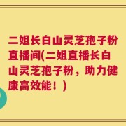 二姐长白山灵芝孢子粉直播间(二姐直播长白山灵芝孢子粉，助力健康高效能！)