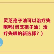灵芝孢子油可以治疗失眠吗(灵芝孢子油：治疗失眠的新选择？)