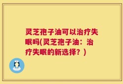 灵芝孢子油可以治疗失眠吗(灵芝孢子油：治疗失眠的新选择？)