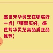 盛世芳华灵芝在哪买好一点(「哪里买好」盛世芳华灵芝高品质正品推荐)