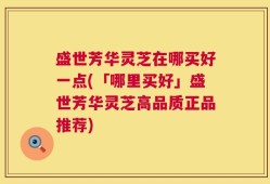 盛世芳华灵芝在哪买好一点(「哪里买好」盛世芳华灵芝高品质正品推荐)