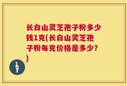 长白山灵芝孢子粉多少钱1克(长白山灵芝孢子粉每克价格是多少？)