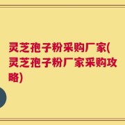 灵芝孢子粉采购厂家(灵芝孢子粉厂家采购攻略)