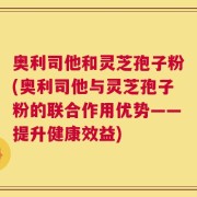 奥利司他和灵芝孢子粉(奥利司他与灵芝孢子粉的联合作用优势——提升健康效益)